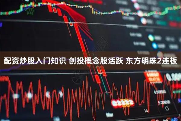 配资炒股入门知识 创投概念股活跃 东方明珠2连板