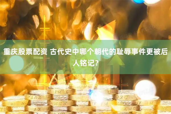 重庆股票配资 古代史中哪个朝代的耻辱事件更被后人铭记？