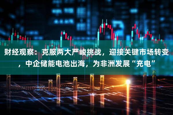 财经观察：克服两大严峻挑战，迎接关键市场转变，中企储能电池出海，为非洲发展“充电”