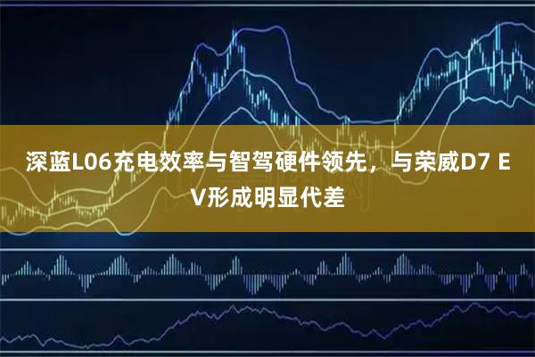 深蓝L06充电效率与智驾硬件领先,与荣威D7 EV形成明显代差