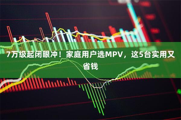 7万级起闭眼冲!家庭用户选MPV,这5台实用又省钱