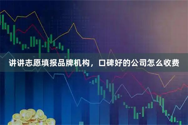 讲讲志愿填报品牌机构,口碑好的公司怎么收费