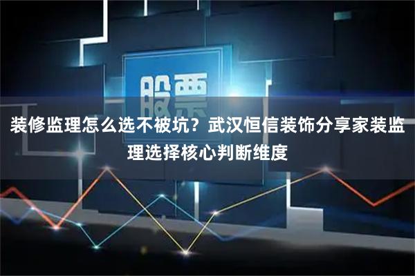 装修监理怎么选不被坑？武汉恒信装饰分享家装监理选择核心判断维度