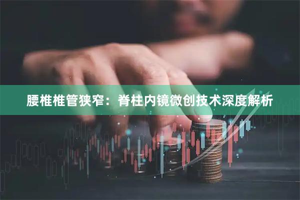 腰椎椎管狭窄：脊柱内镜微创技术深度解析
