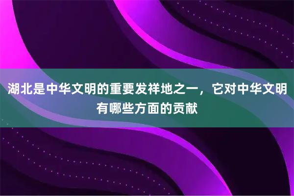 湖北是中华文明的重要发祥地之一，它对中华文明有哪些方面的贡献