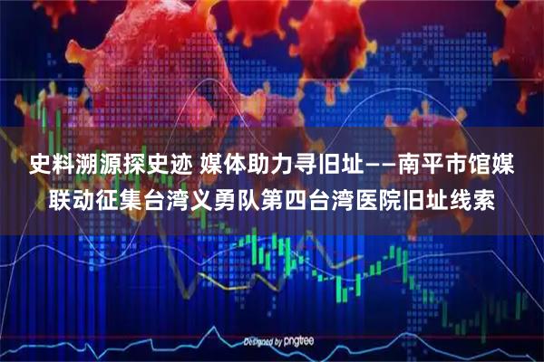 史料溯源探史迹 媒体助力寻旧址——南平市馆媒联动征集台湾义勇队第四台湾医院旧址线索
