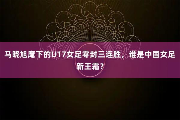 马晓旭麾下的U17女足零封三连胜，谁是中国女足新王霜？
