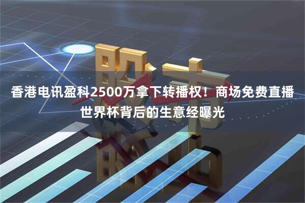 香港电讯盈科2500万拿下转播权！商场免费直播世界杯背后的生意经曝光