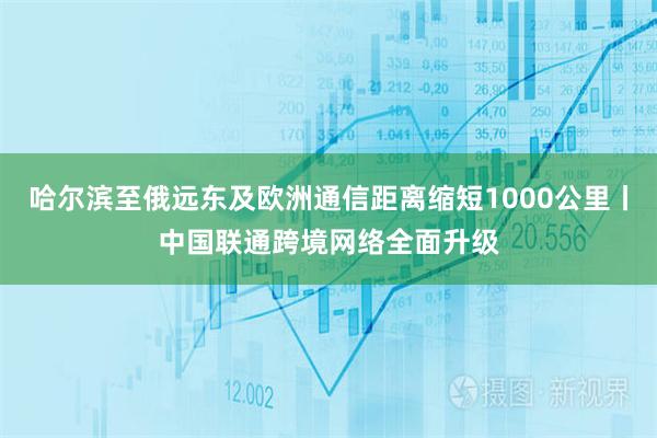 哈尔滨至俄远东及欧洲通信距离缩短1000公里丨中国联通跨境网络全面升级
