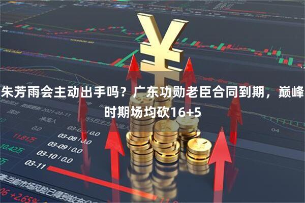 朱芳雨会主动出手吗？广东功勋老臣合同到期，巅峰时期场均砍16+5