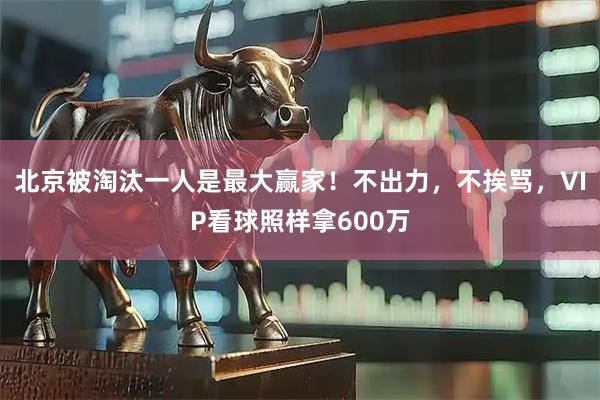 北京被淘汰一人是最大赢家！不出力，不挨骂，VIP看球照样拿600万