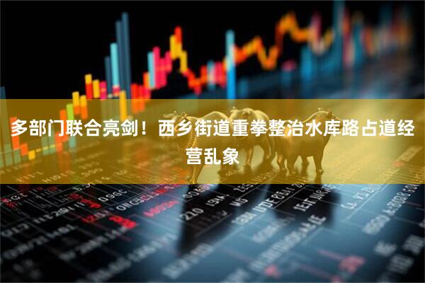 多部门联合亮剑！西乡街道重拳整治水库路占道经营乱象
