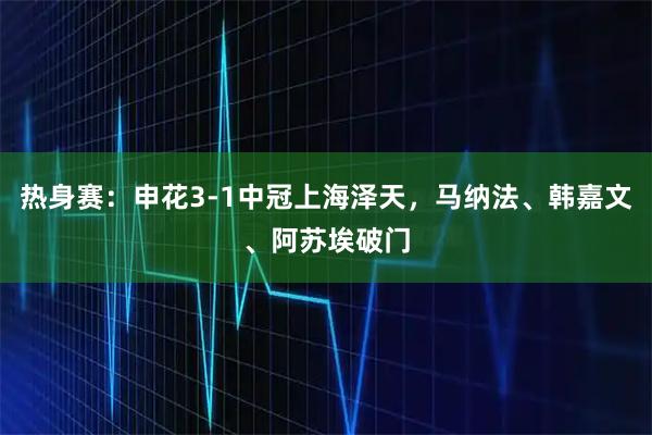 热身赛：申花3-1中冠上海泽天，马纳法、韩嘉文、阿苏埃破门