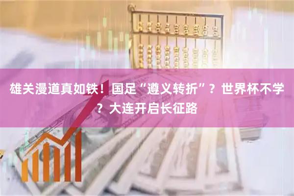雄关漫道真如铁！国足“遵义转折”？世界杯不学？大连开启长征路