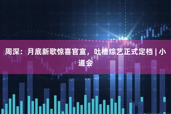 周深：月底新歌惊喜官宣，吐槽综艺正式定档 | 小道会