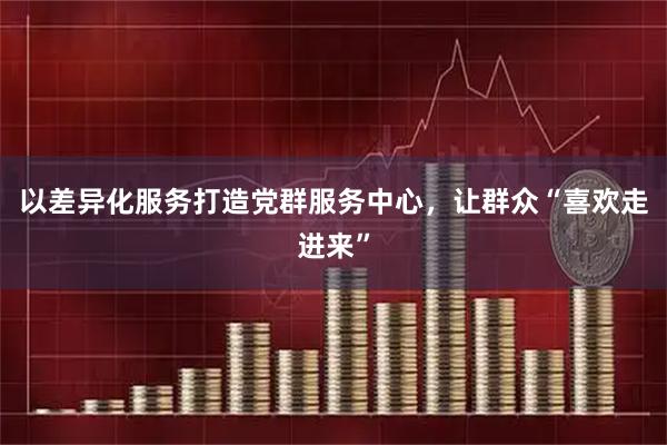 以差异化服务打造党群服务中心，让群众“喜欢走进来”
