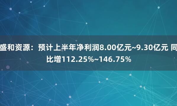 盛和资源：预计上半年净利润8.00亿元~9.30亿元 同比增112.25%~146.75%