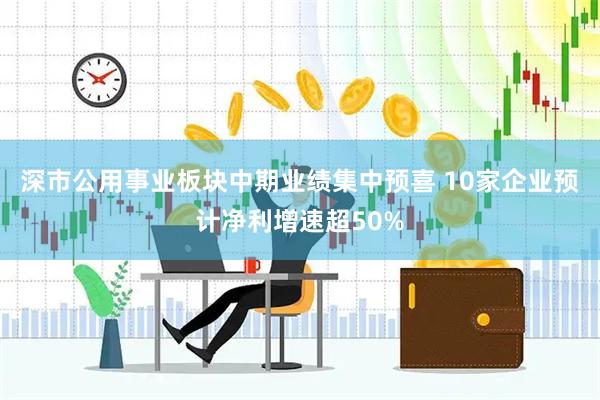 深市公用事业板块中期业绩集中预喜 10家企业预计净利增速超50%